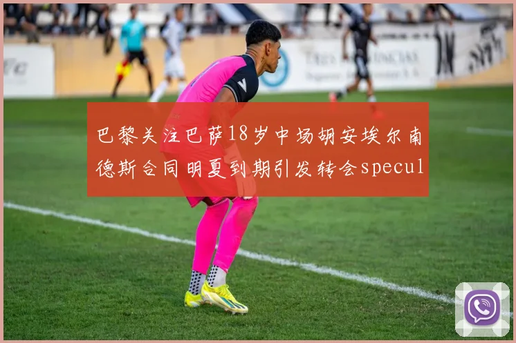 巴黎关注巴萨18岁中场胡安埃尔南德斯合同明夏到期引发转会speculation