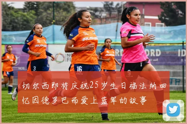 切尔西即将庆祝25岁生日福法纳回忆因德罗巴而爱上蓝军的故事