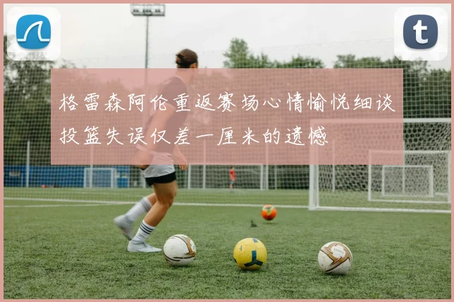 格雷森阿伦重返赛场心情愉悦细谈投篮失误仅差一厘米的遗憾