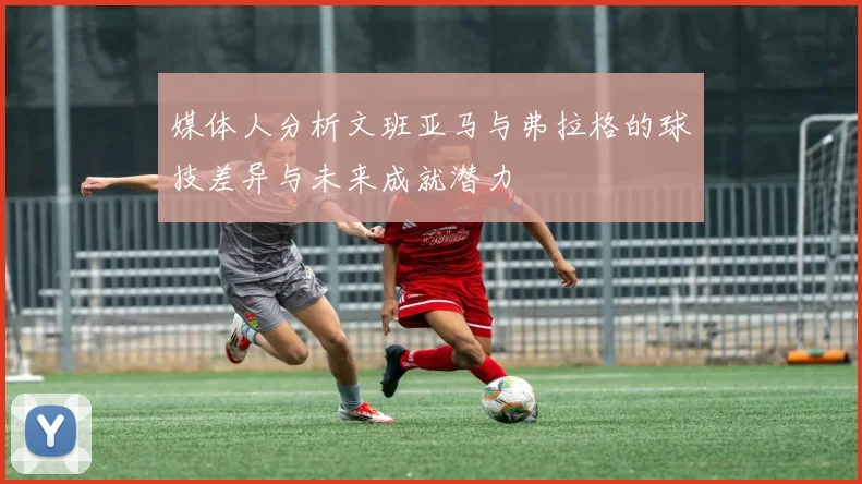 媒体人分析文班亚马与弗拉格的球技差异与未来成就潜力