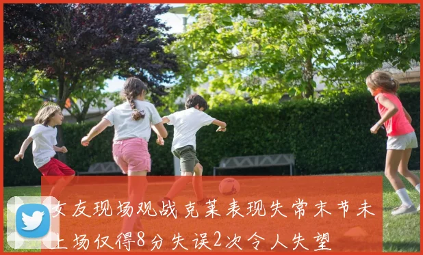 女友现场观战克莱表现失常末节未上场仅得8分失误2次令人失望