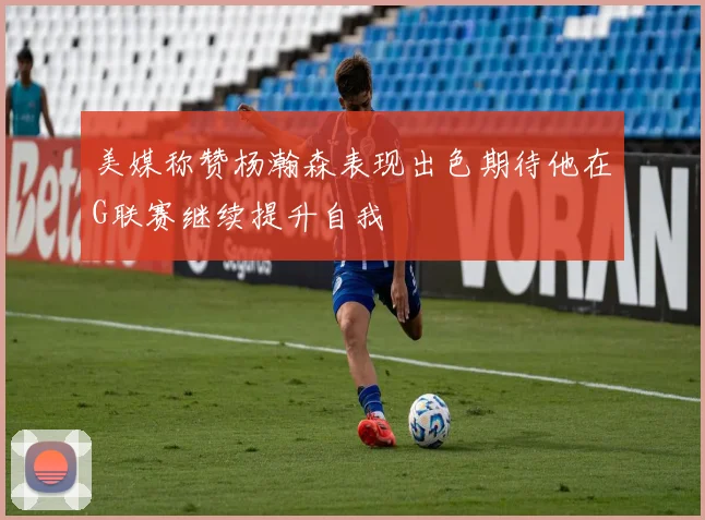 美媒称赞杨瀚森表现出色期待他在G联赛继续提升自我