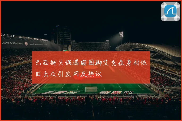 巴西街头偶遇前国脚艾克森身材依旧出众引发网友热议