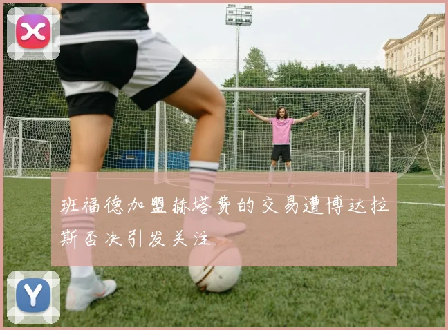 班福德加盟赫塔费的交易遭博达拉斯否决引发关注