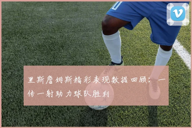 里斯詹姆斯精彩表现数据回顾：一传一射助力球队胜利