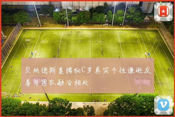 贝纳德斯基揭秘C罗真实个性谦逊友善与团队融洽相处