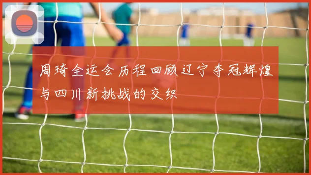 周琦全运会历程回顾辽宁夺冠辉煌与四川新挑战的交织
