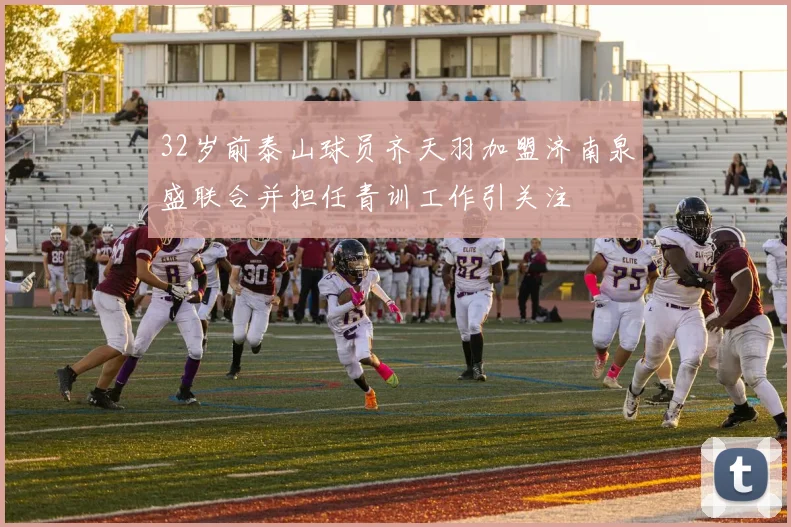 32岁前泰山球员齐天羽加盟济南泉盛联合并担任青训工作引关注