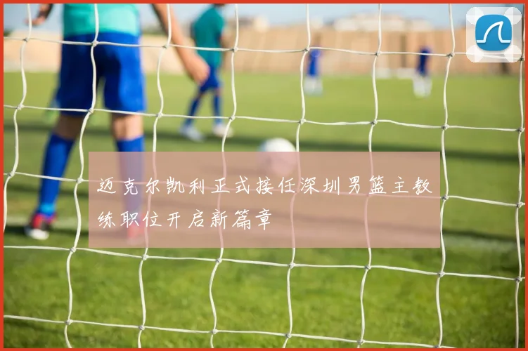 迈克尔凯利正式接任深圳男篮主教练职位开启新篇章