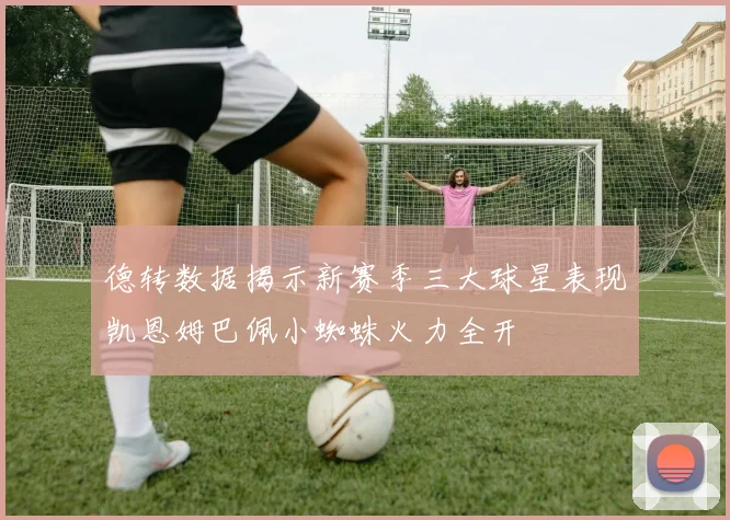 德转数据揭示新赛季三大球星表现凯恩姆巴佩小蜘蛛火力全开