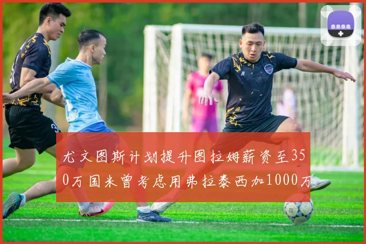 尤文图斯计划提升图拉姆薪资至350万国米曾考虑用弗拉泰西加1000万交易