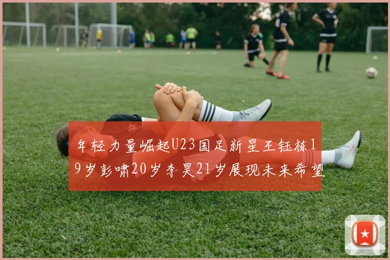年轻力量崛起U23国足新星王钰栋19岁彭啸20岁李昊21岁展现未来希望