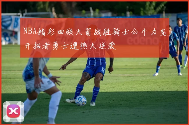 NBA精彩回顾火箭战胜骑士公牛力克开拓者勇士遭热火逆袭
