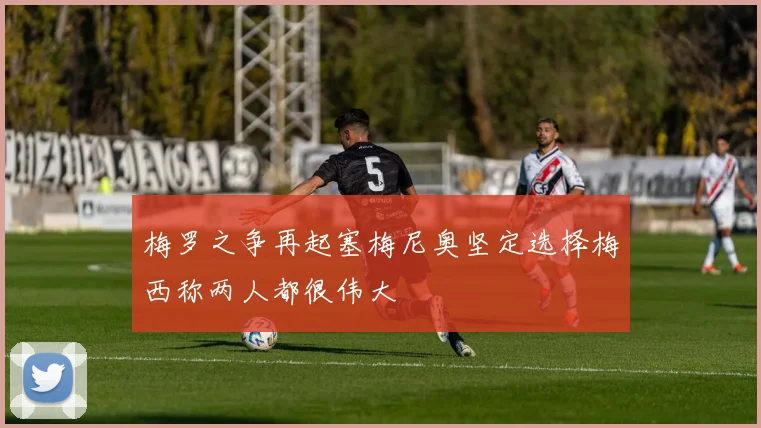 梅罗之争再起塞梅尼奥坚定选择梅西称两人都很伟大