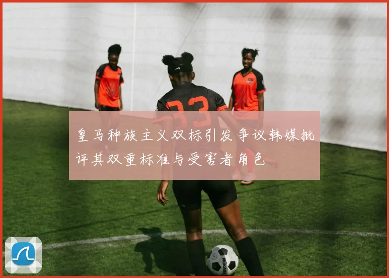 皇马种族主义双标引发争议韩媒批评其双重标准与受害者角色