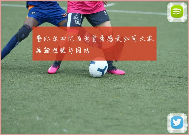 普比尔回忆马竞首秀感受如同大家庭般温暖与团结