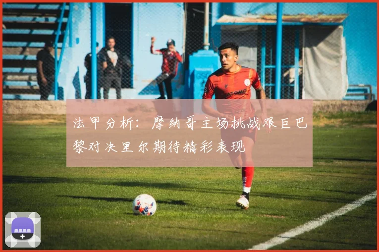 法甲分析：摩纳哥主场挑战艰巨巴黎对决里尔期待精彩表现