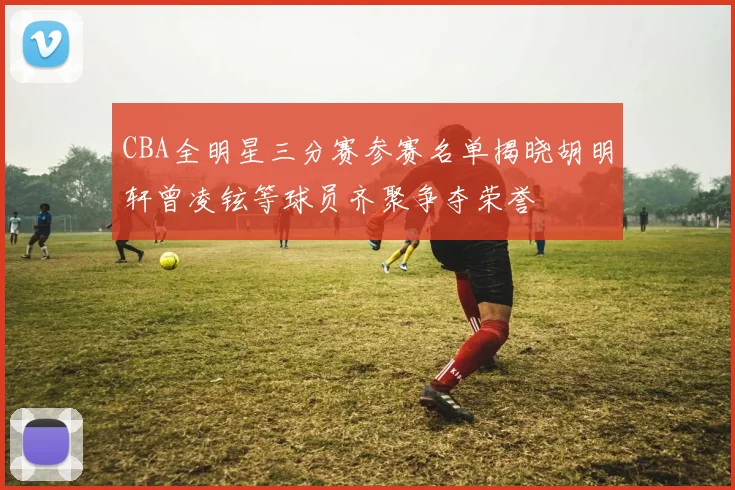 CBA全明星三分赛参赛名单揭晓胡明轩曾凌铉等球员齐聚争夺荣誉