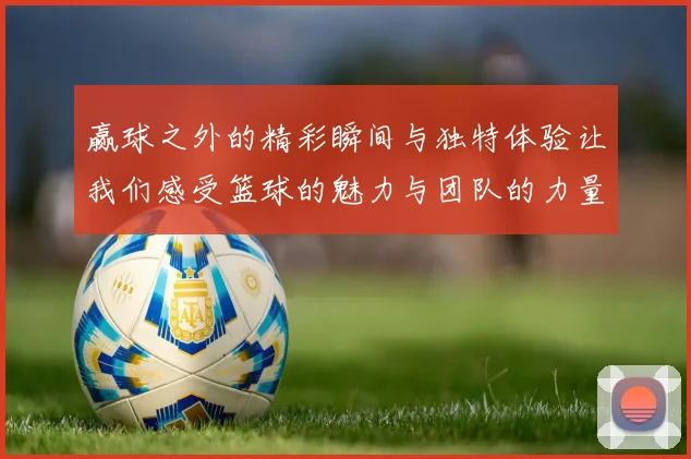 赢球之外的精彩瞬间与独特体验让我们感受篮球的魅力与团队的力量