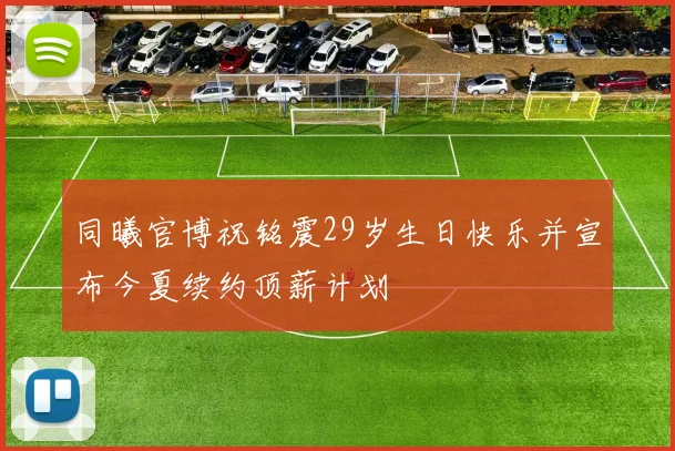 同曦官博祝铭震29岁生日快乐并宣布今夏续约顶薪计划