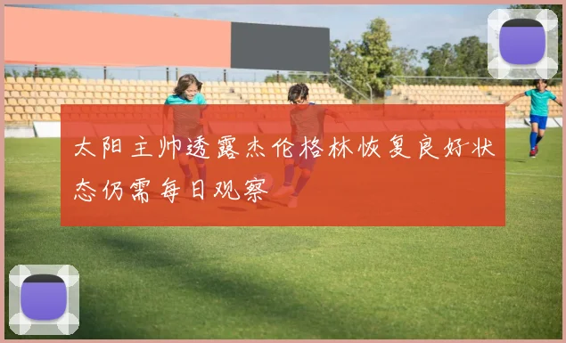 太阳主帅透露杰伦格林恢复良好状态仍需每日观察