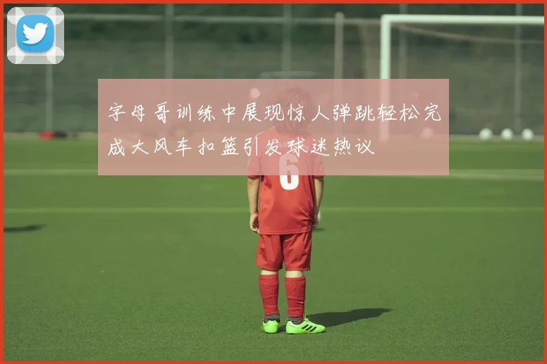 字母哥训练中展现惊人弹跳轻松完成大风车扣篮引发球迷热议