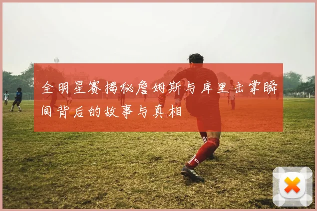 全明星赛揭秘詹姆斯与库里击掌瞬间背后的故事与真相