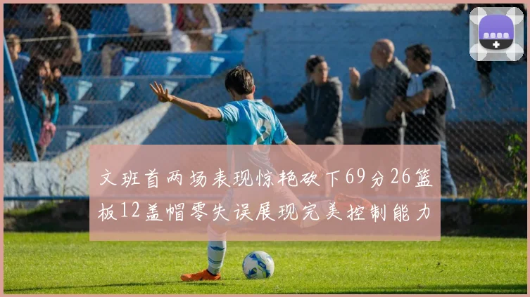 文班首两场表现惊艳砍下69分26篮板12盖帽零失误展现完美控制能力
