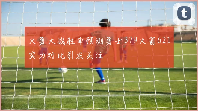 火勇大战胜率预测勇士379火箭621实力对比引发关注