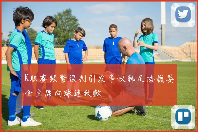 K联赛频繁误判引发争议韩足协裁委会主席向球迷致歉