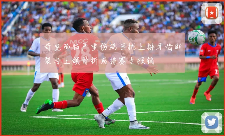 奇克面临严重伤病困扰上排牙齿断裂与上颌骨折或将赛季报销