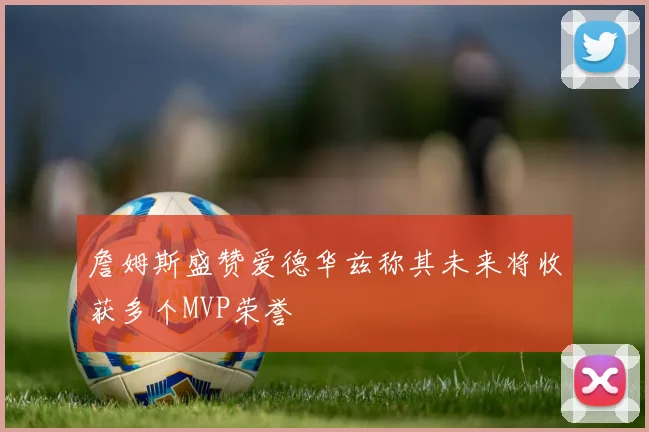 詹姆斯盛赞爱德华兹称其未来将收获多个MVP荣誉