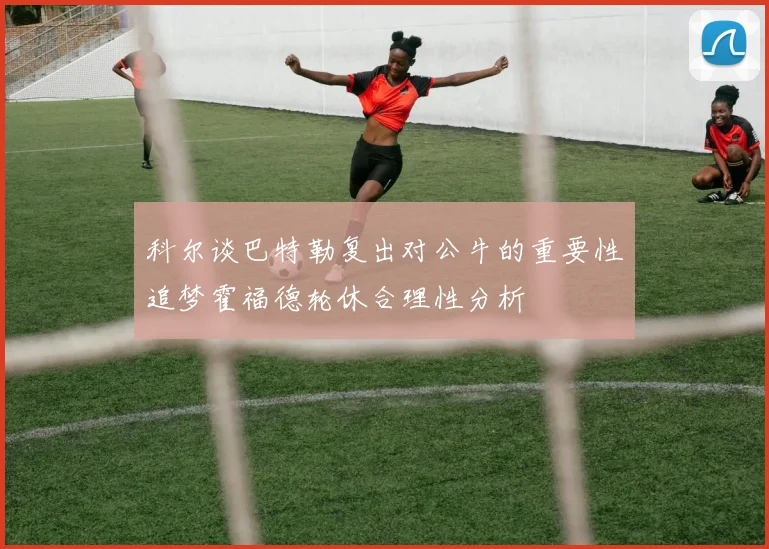 科尔谈巴特勒复出对公牛的重要性追梦霍福德轮休合理性分析