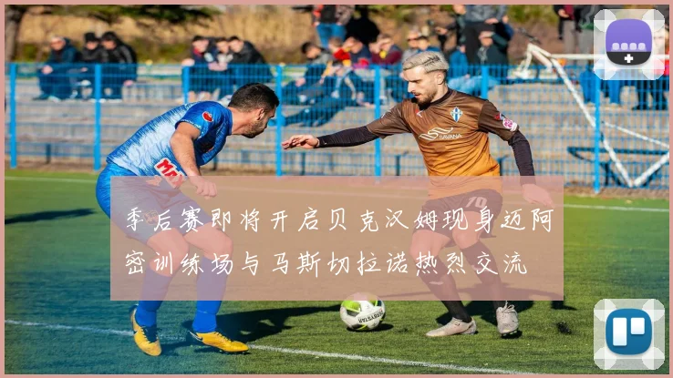 季后赛即将开启贝克汉姆现身迈阿密训练场与马斯切拉诺热烈交流