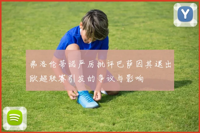 弗洛伦蒂诺严厉批评巴萨因其退出欧超联赛引发的争议与影响