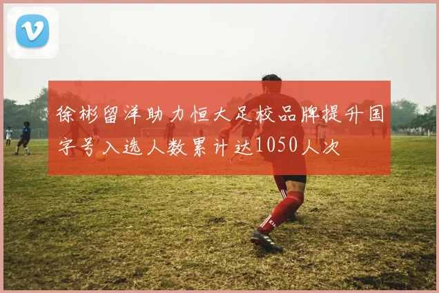 徐彬留洋助力恒大足校品牌提升国字号入选人数累计达1050人次