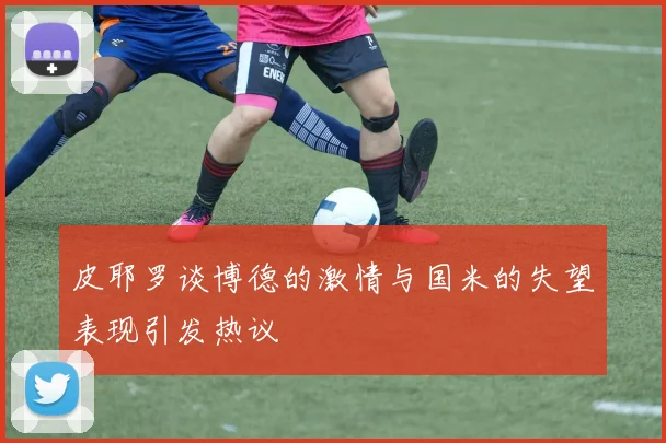 皮耶罗谈博德的激情与国米的失望表现引发热议