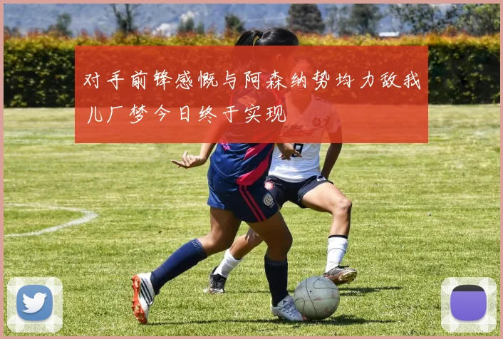 对手前锋感慨与阿森纳势均力敌我儿厂梦今日终于实现