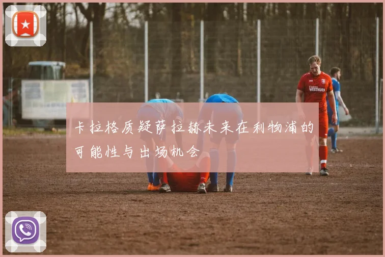 卡拉格质疑萨拉赫未来在利物浦的可能性与出场机会