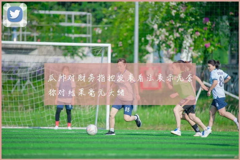 瓜帅对财务指控发表看法表示无奈称对结果毫无头绪