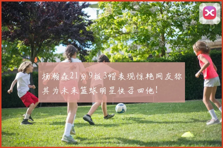 杨瀚森21分9板3帽表现惊艳网友称其为未来篮球明星快召回他！