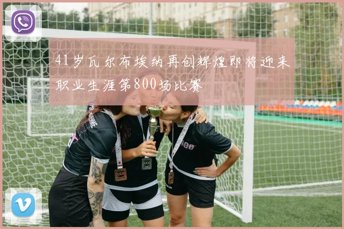 41岁瓦尔布埃纳再创辉煌即将迎来职业生涯第800场比赛